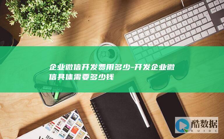 企业微信开发费用多少-开发企业微信具体需要多少钱