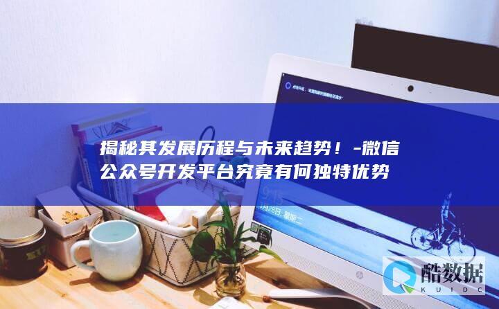 揭秘其发展历程与未来趋势！-微信公众号开发平台究竟有何独特优势