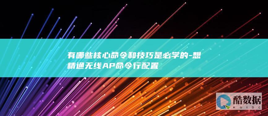 有哪些核心命令和技巧是必学的-想精通无线AP命令行配置