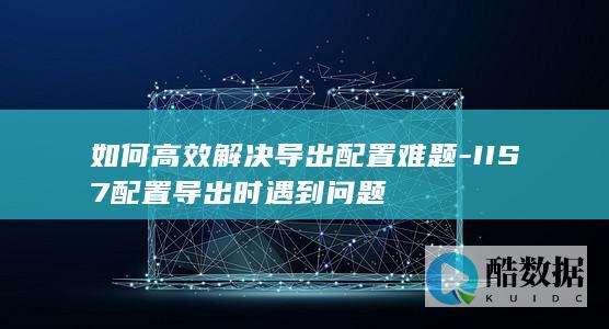 如何高效解决导出配置难题-IIS7配置导出时遇到问题