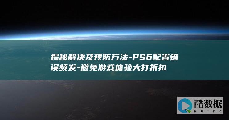 揭秘解决及预防方法-PS6配置错误频发-避免游戏体验大打折扣
