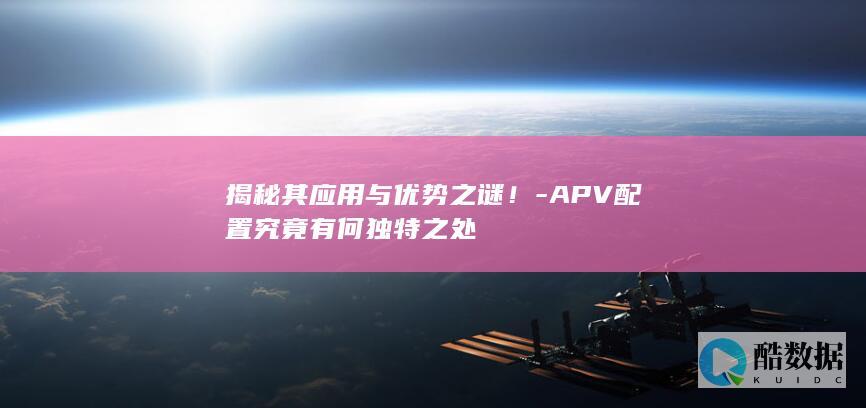 揭秘其应用与优势之谜!-APV配置究竟有何独特之处