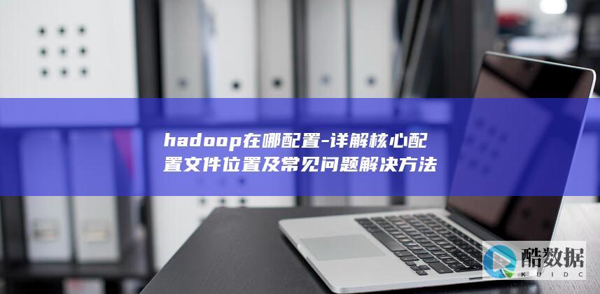hadoop在哪配置-详解核心配置文件位置及常见问题解决方法
