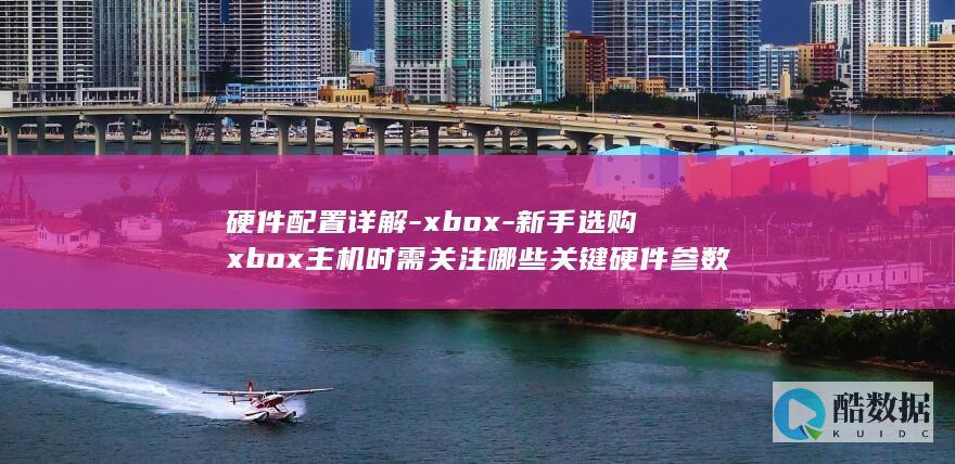 硬件配置详解-xbox-新手选购xbox主机时需关注哪些关键硬件参数
