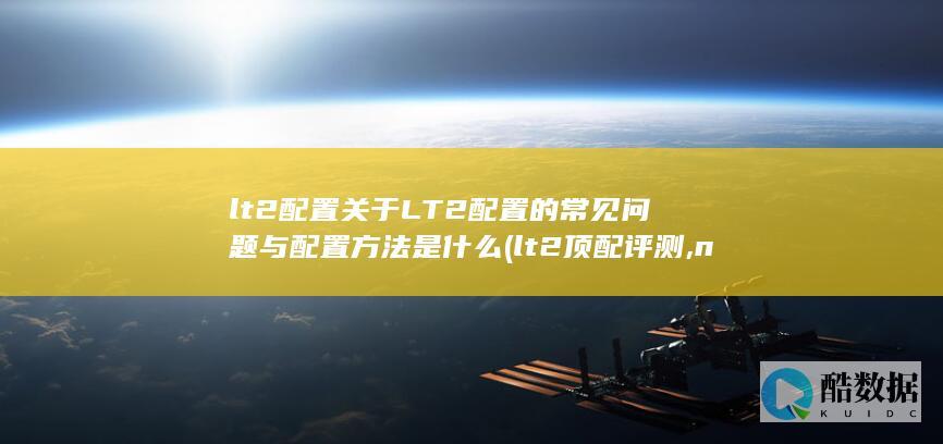 lt2配置关于LT2配置的常见问题与配置方法是什么 (lt2顶配评测,no_ai_sug:false}],slid:160042637197076,queryid:0x266918ed489ff14)