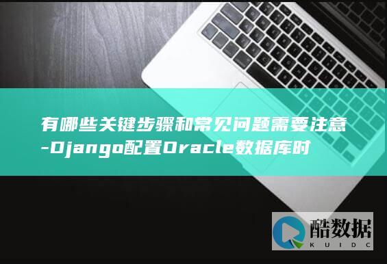 有哪些关键步骤和常见问题需要注意-Django配置Oracle数据库时