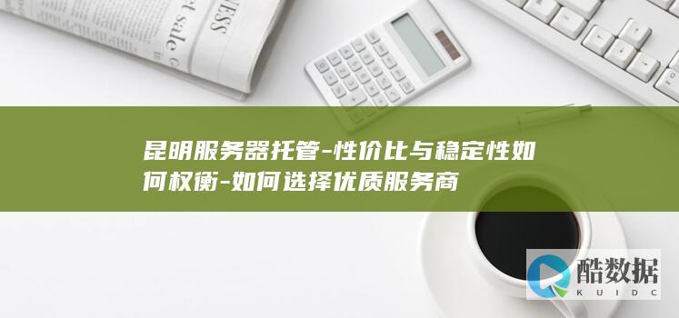 昆明服务器托管-性价比与稳定性如何权衡-如何选择优质服务商