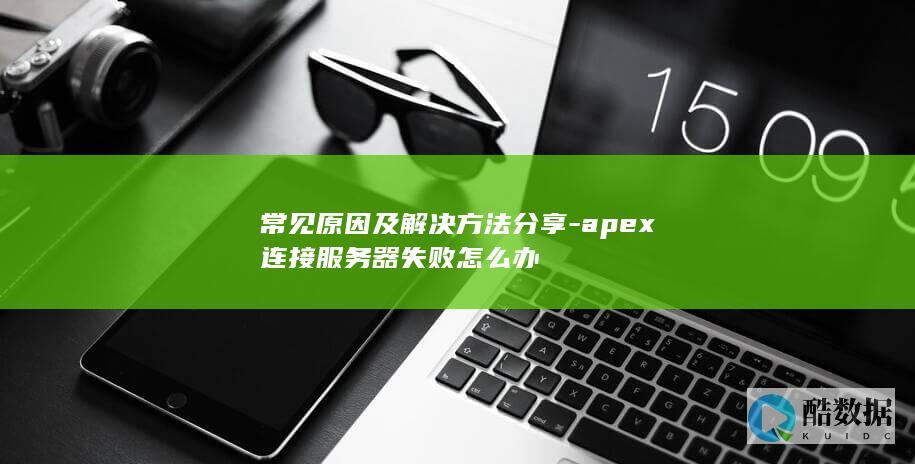 常见原因及解决方法分享-apex连接服务器失败怎么办