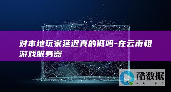 对本地玩家延迟真的低吗-在云南租游戏服务器