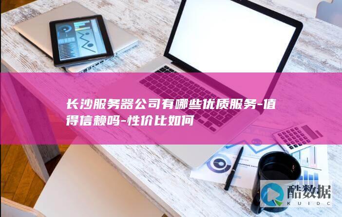 长沙服务器公司有哪些优质服务-值得信赖吗-性价比如何