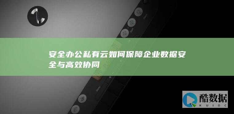 安全办公私有云如何保障企业数据安全与高效协同