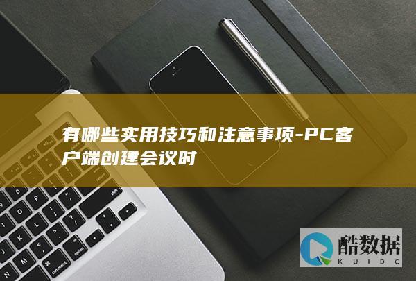 有哪些实用技巧和注意事项-PC客户端创建会议时