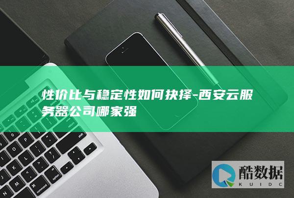 性价比与稳定性如何抉择-西安云服务器公司哪家强