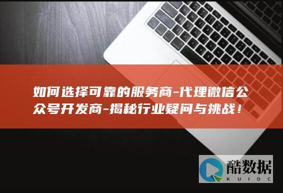 如何选择可靠的服务商-代理微信公众号开发商-揭秘行业疑问与挑战！