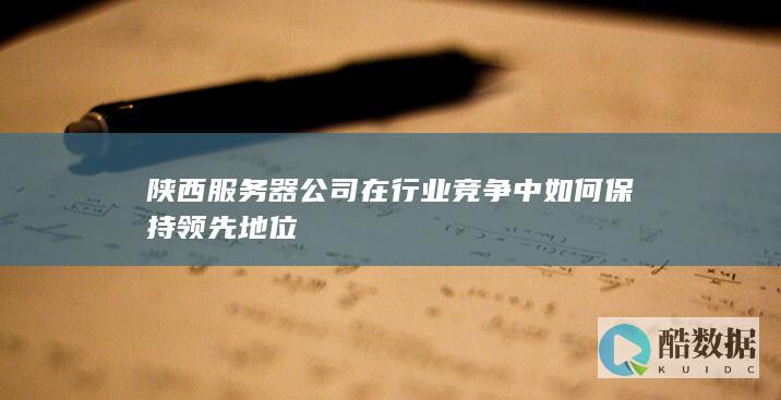 陕西服务器公司在行业竞争中如何保持领先地位