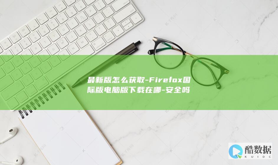 最新版怎么获取-Firefox国际版电脑版下载在哪-安全吗