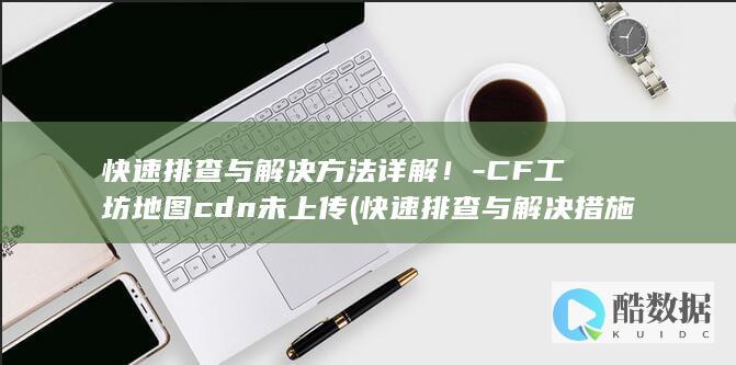 快速排查与解决方法详解！-CF工坊地图cdn未上传 (快速排查与解决措施,no_ai_sug:false}],slid:105772836296545,queryid:0x29f603328559761)