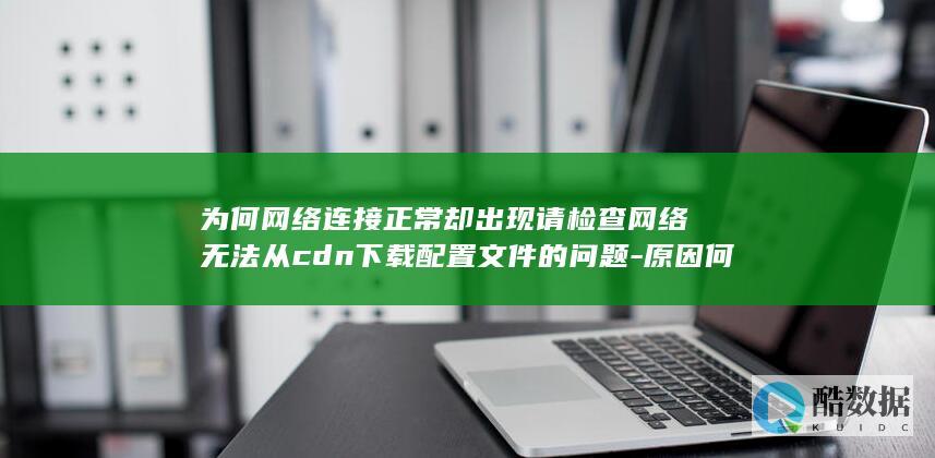 为何网络连接正常却出现请检查网络无法从cdn下载配置文件的问题-原因何在