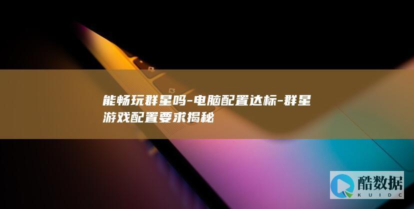 能畅玩群星吗-电脑配置达标-群星游戏配置要求揭秘