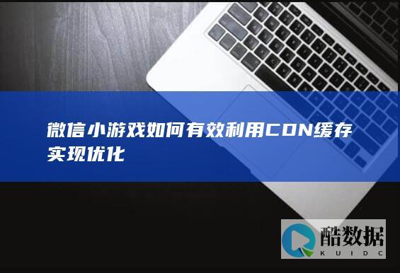 CDN加速微信小游戏性能方法