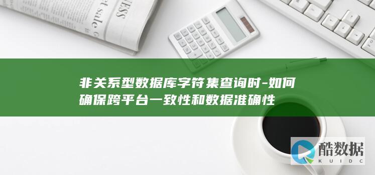 非关系型数据库字符集查询时-如何确保跨平台一致性和数据准确性