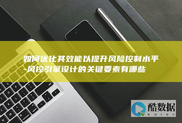 如何优化其效能以提升风险控制水平-风控引擎设计的关键要素有哪些
