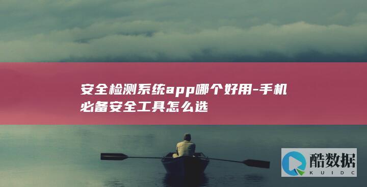 安全检测系统app哪个好用-手机必备安全工具怎么选