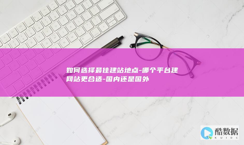 如何选择最佳建站地点-哪个平台建网站更合适-国内还是国外