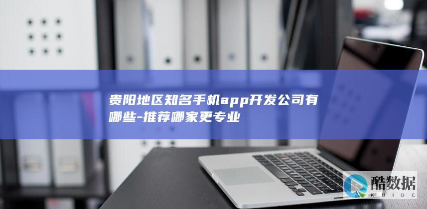 贵阳地区知名手机app开发公司有哪些-推荐哪家更专业