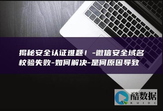 揭秘安全认证难题！-微信安全域名校验失败-如何解决-是何原因导致