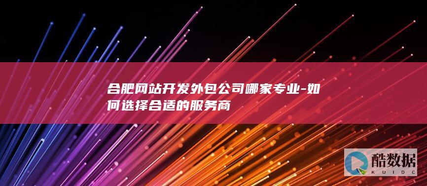 合肥网站开发外包公司哪家专业-如何选择合适的服务商