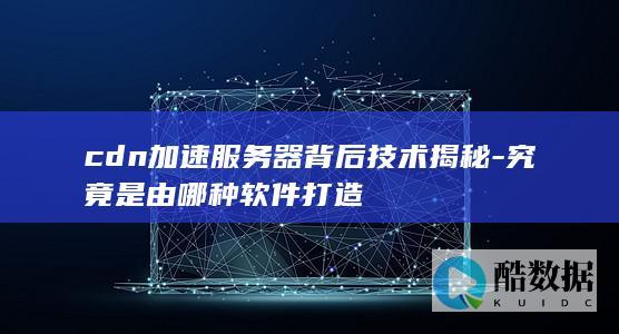 cdn加速服务器背后技术揭秘-究竟是由哪种软件打造