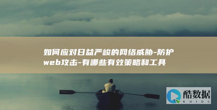 如何应对日益严峻的网络威胁-防护web攻击-有哪些有效策略和工具
