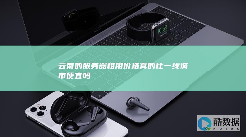 云南的服务器租用价格真的比一线城市便宜吗