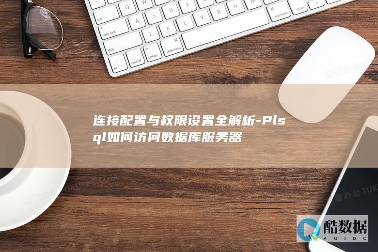 连接配置与权限设置全解析-Plsql如何访问数据库服务器
