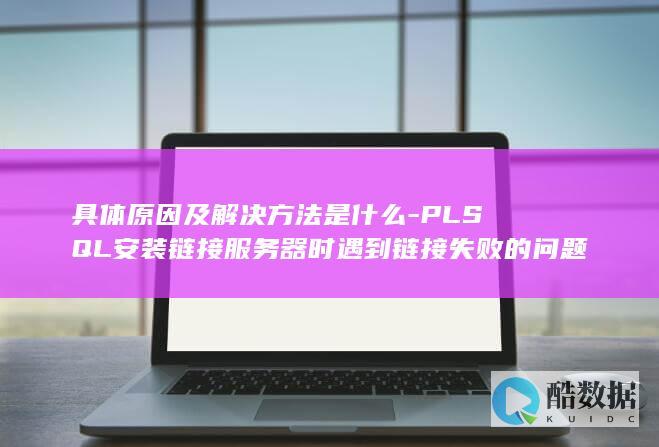 具体原因及解决方法是什么-PLSQL安装链接服务器时遇到链接失败的问题