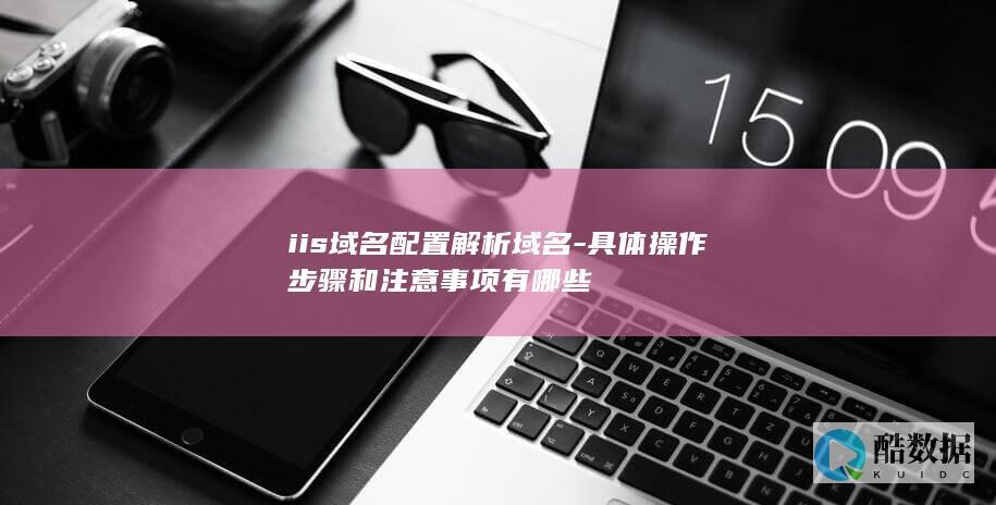 iis域名配置解析域名-具体操作步骤和注意事项有哪些