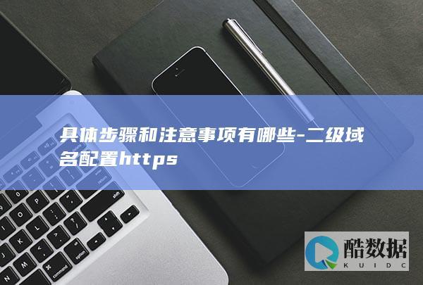 具体步骤和注意事项有哪些-二级域名配置https
