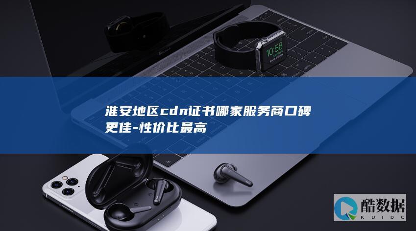 淮安地区cdn证书哪家服务商口碑更佳-性价比最高