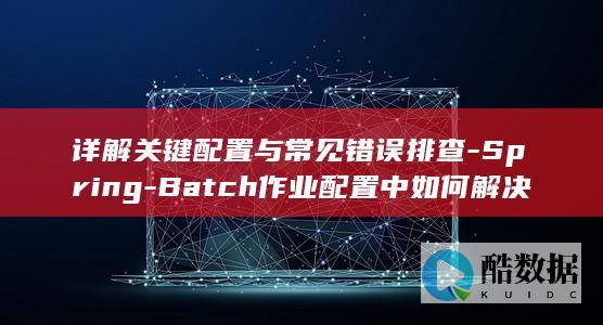 详解关键配置与常见错误排查-Spring-Batch作业配置中如何解决数据导入失败问题