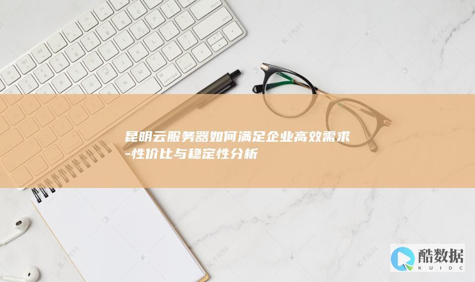 昆明云服务器如何满足企业高效需求-性价比与稳定性分析