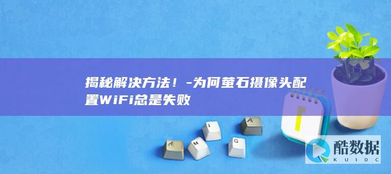 揭秘解决方法！-为何萤石摄像头配置WiFi总是失败