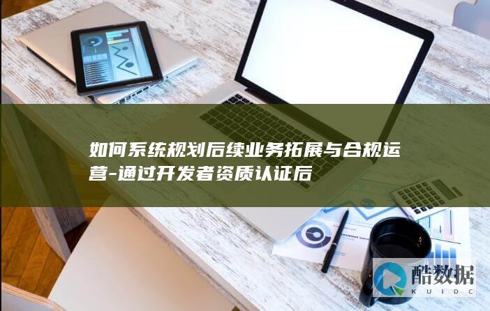 如何系统规划后续业务拓展与合规运营-通过开发者资质认证后