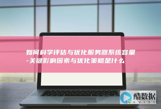 如何科学评估与优化服务器系统容量-关键影响因素与优化策略是什么