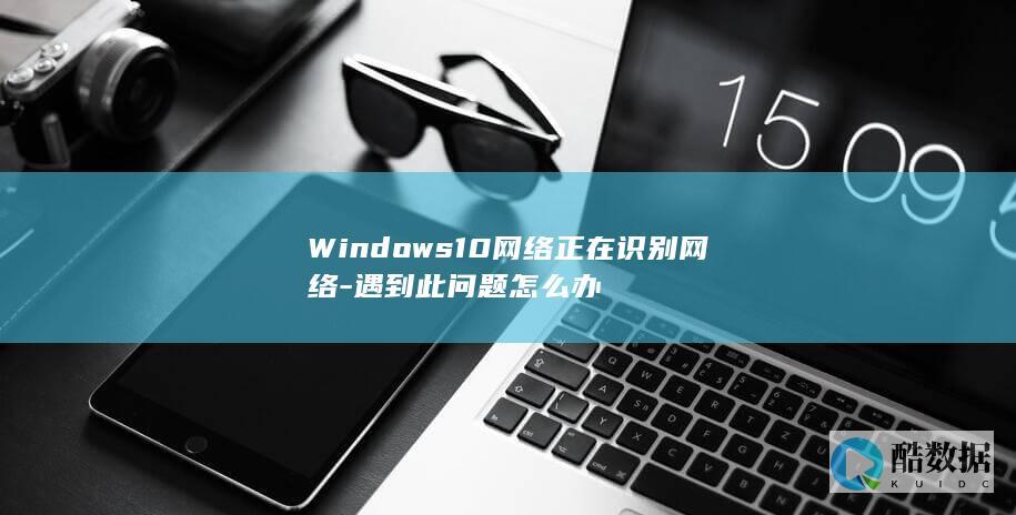 Windows10网络正在识别网络-遇到此问题怎么办