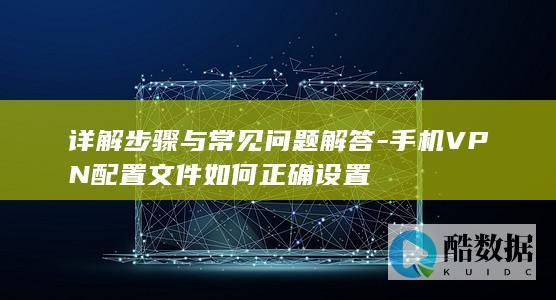 详解步骤与常见问题解答-手机VPN配置文件如何正确设置