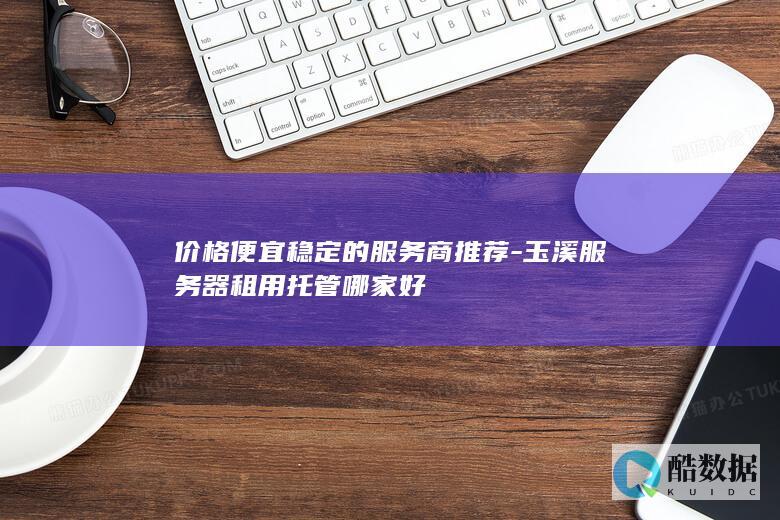 价格便宜稳定的服务商推荐-玉溪服务器租用托管哪家好