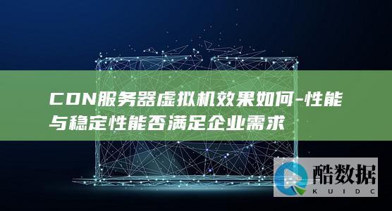 CDN服务器虚拟机效果如何-性能与稳定性能否满足企业需求
