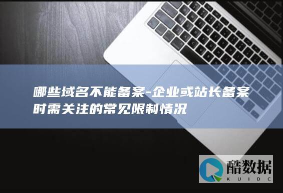 哪些域名不能备案-企业或站长备案时需关注的常见限制情况