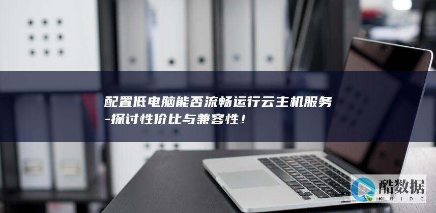 配置低电脑能否流畅运行云主机服务-探讨性价比与兼容性！